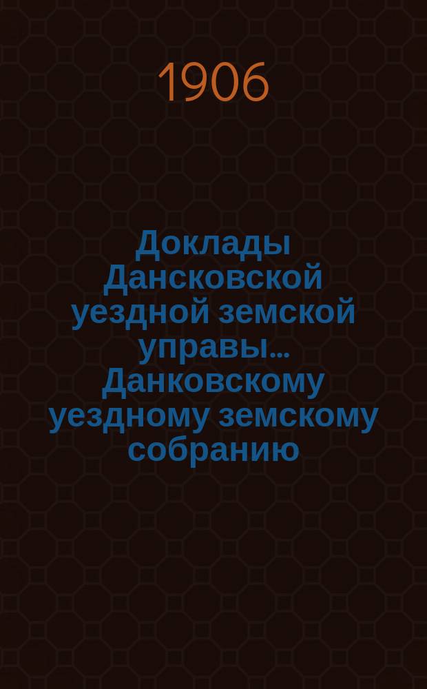 Доклады Дансковской уездной земской управы ... Данковскому уездному земскому собранию. 42-му очередному ... [1906 г.]