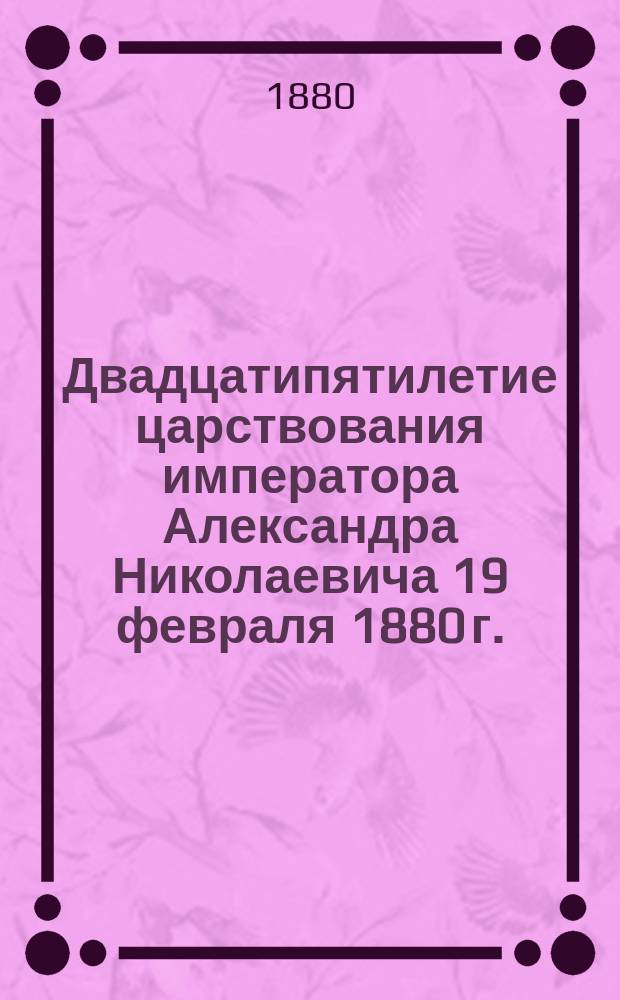 Двадцатипятилетие царствования императора Александра Николаевича 19 февраля 1880 г. : (Чтение для народа и солдат)