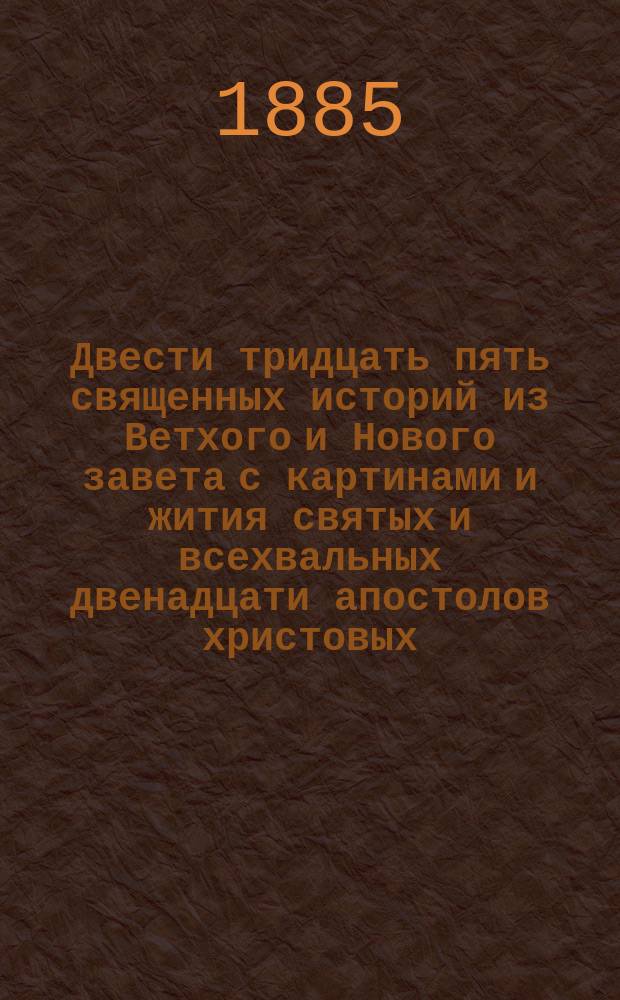 Двести тридцать пять священных историй из Ветхого и Нового завета с картинами и жития святых и всехвальных двенадцати апостолов христовых : С прил. Избранных жития святых из древнего русского княжеского рода