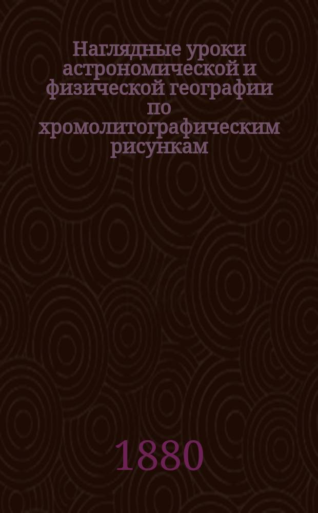 Наглядные уроки астрономической и физической географии по хромолитографическим рисункам : Руководство предназначается для уезд. и нар. училищ, для младших классов гимназий, прогимназий и реальных училищ. Вып. 1