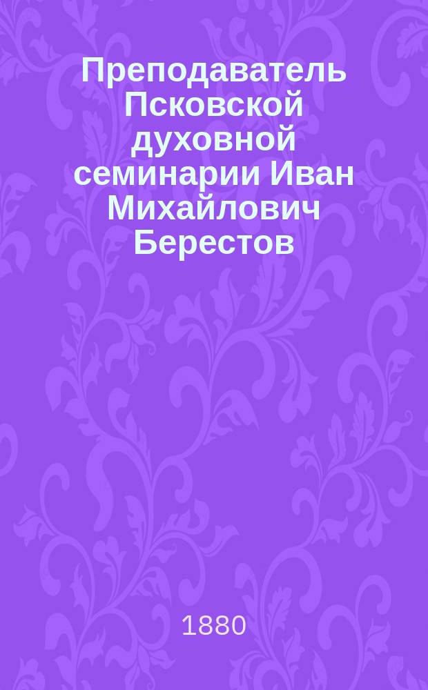 Преподаватель Псковской духовной семинарии Иван Михайлович Берестов : Некролог