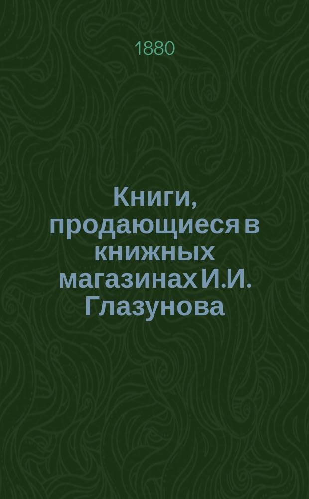 Книги, продающиеся в книжных магазинах И.И. Глазунова : Учеб. и лит., преимущественно за послед. пятилетие, 1875-80 г