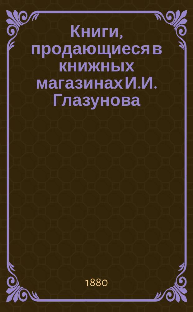 Книги, продающиеся в книжных магазинах И.И. Глазунова : Учеб. и лит., преимущественно за послед. пятилетие... С.-Петербург-Москва..