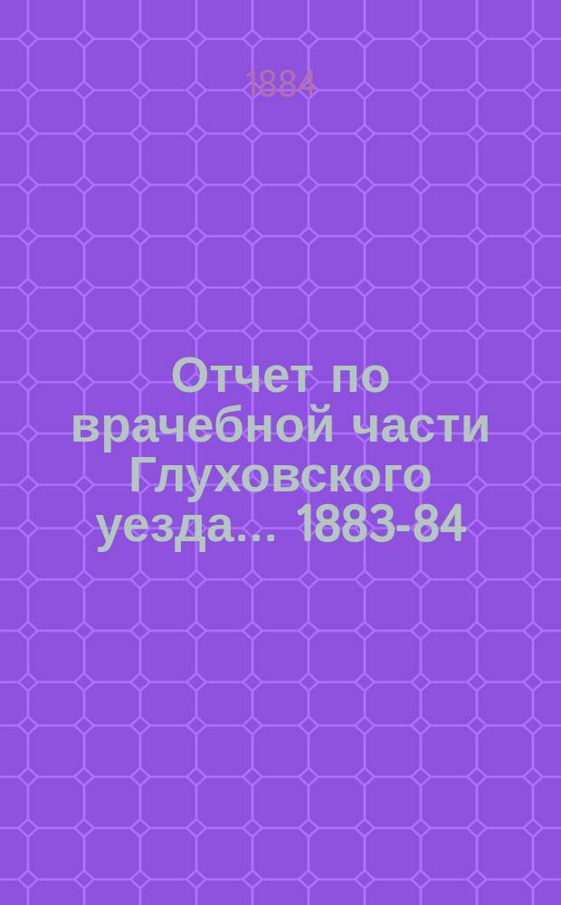 Отчет по врачебной части Глуховского уезда... 1883-84