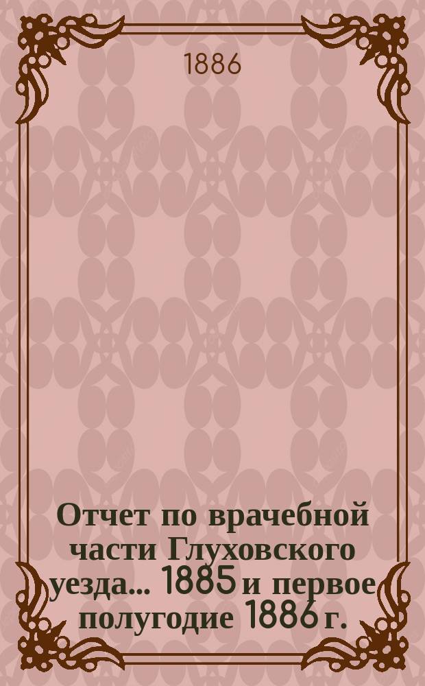Отчет по врачебной части Глуховского уезда... 1885 и первое полугодие 1886 г.