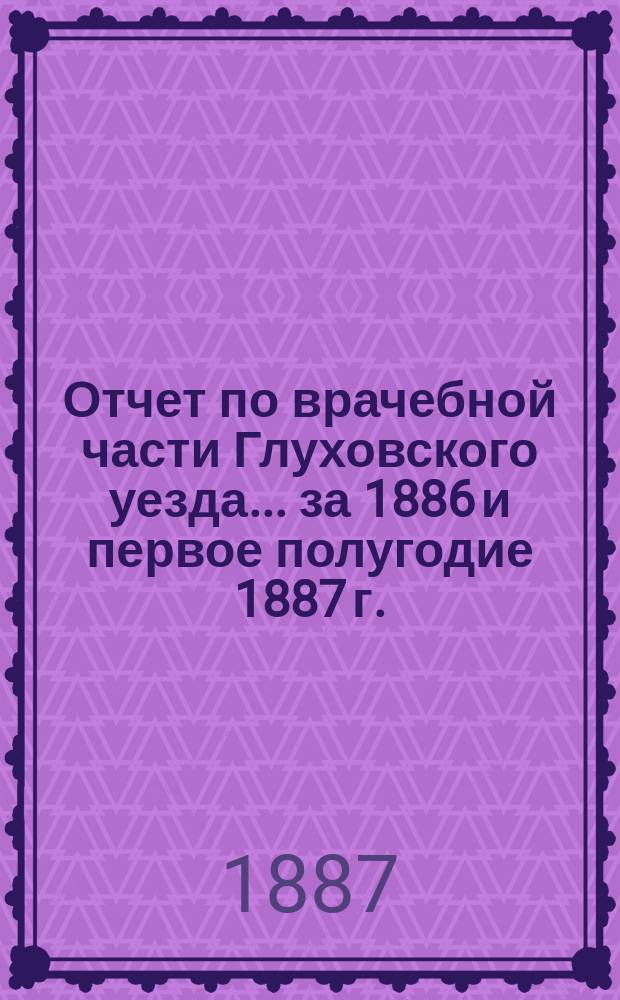 Отчет по врачебной части Глуховского уезда... за 1886 и первое полугодие 1887 г.