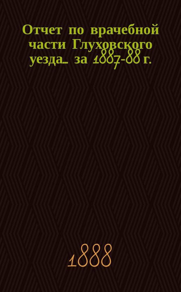 Отчет по врачебной части Глуховского уезда... за 1887-88 г.