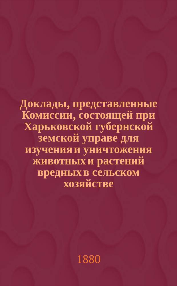 Доклады, представленные Комиссии, состоящей при Харьковской губернской земской управе для изучения и уничтожения животных и растений вредных в сельском хозяйстве