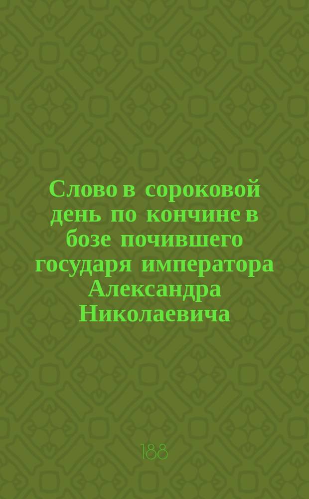 Слово в сороковой день по кончине в бозе почившего государя императора Александра Николаевича : Произнесено в Пск. кафедр. соборе, 9-го апр. 1881 г