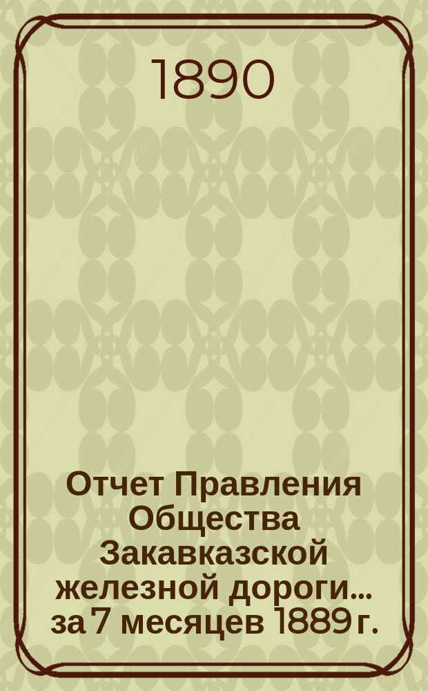 Отчет Правления Общества Закавказской железной дороги... за 7 месяцев 1889 г. (с 1 янв. по 1 авг.)
