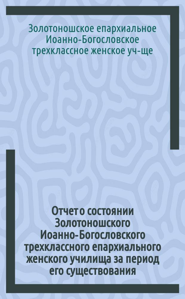 Отчет о состоянии Золотоношского Иоанно-Богословского трехклассного епархиального женского училища за период его существования, с 1874/75 по 1879/80 учебный год