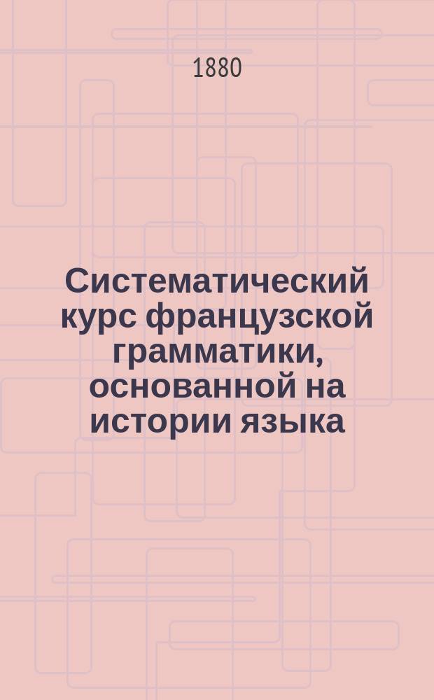 Систематический курс французской грамматики, основанной на истории языка : Для сред. и высш. кл. сред. учеб. заведений всех категорий сост. В.С. Игнатович. Ч. 1-