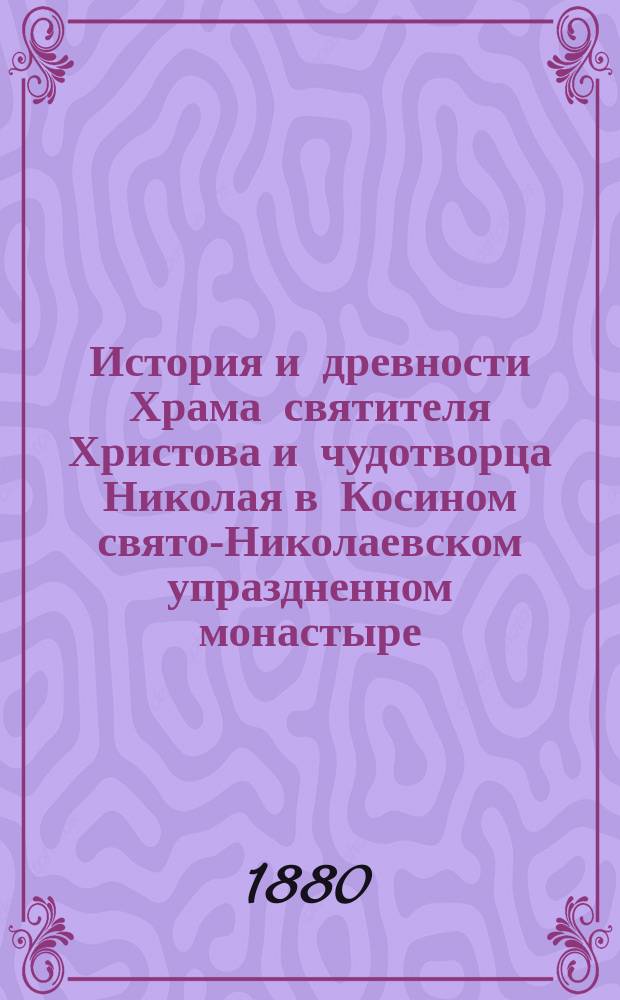 История и древности Храма святителя Христова и чудотворца Николая в Косином свято-Николаевском упраздненном монастыре, находящемся близ города Старой Руссы, Новгородской губернии