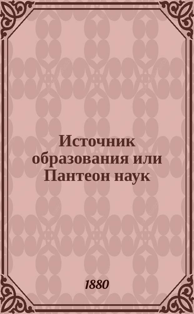 Источник образования или Пантеон наук : Полнейшее руководство для самообразования, заключающее в себе все науки, знание которых необходимо для всякого образованного человека и вообще для лиц, не получивших гимназического и университетского образования : Настольная справочная книга для всех классов общества, сост. по новейшим и лучшим руководствам и источникам самым общепонятным языком, под ред. П.П. Писарева и маг. В. Ходнева : В 3 отд., в 8 ч