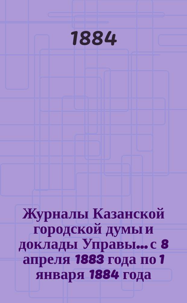 Журналы Казанской городской думы и доклады Управы... с 8 апреля 1883 года по 1 января 1884 года