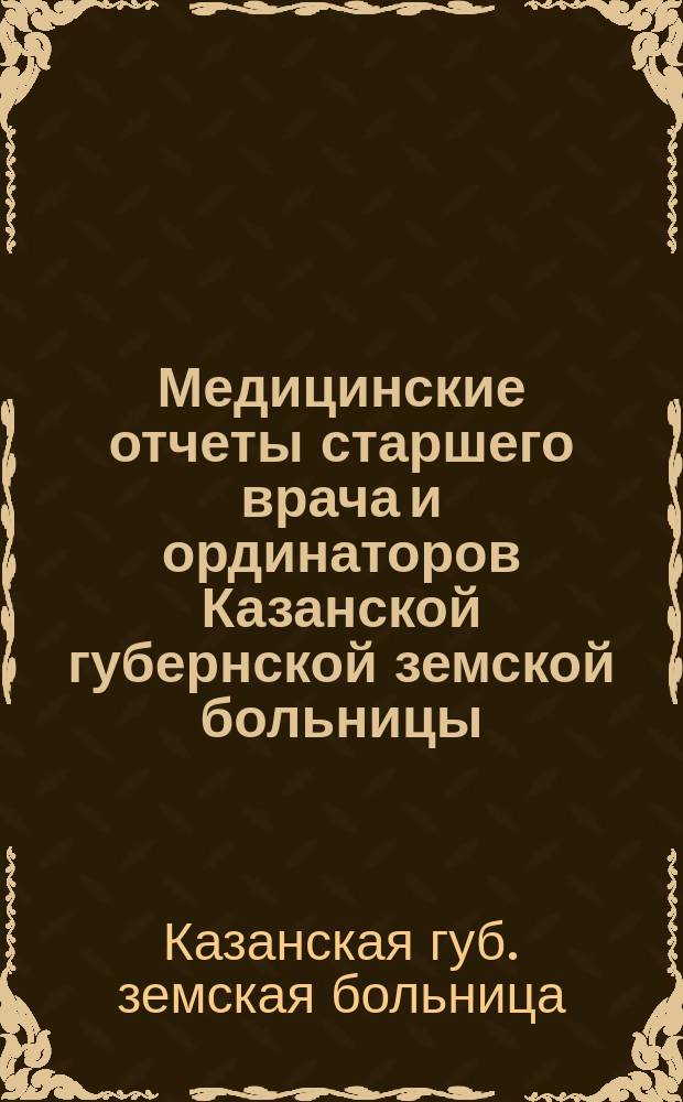 Медицинские отчеты старшего врача и ординаторов Казанской губернской земской больницы. Отчеты врачей, заведывающих Земским сиротским домом, Лихачевским родильным отделением и Оспопрививательным институтом...