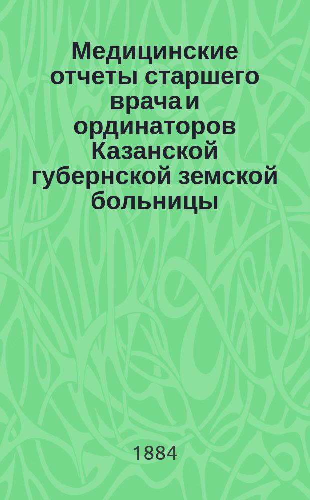 Медицинские отчеты старшего врача и ординаторов Казанской губернской земской больницы. Отчеты врачей, заведывающих Земским сиротским домом, Лихачевским родильным отделением и Оспопрививательным институтом... за время с 1 сентября 1883 по 1 сентября 1884 года