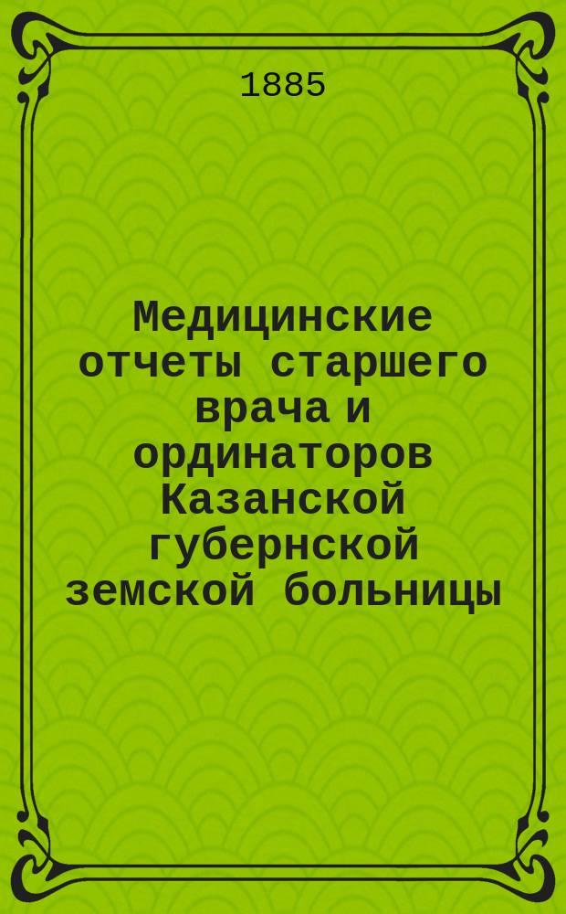 Медицинские отчеты старшего врача и ординаторов Казанской губернской земской больницы. Отчеты врачей, заведывающих Земским сиротским домом, Лихачевским родильным отделением и Оспопрививательным институтом... за время с 1 сентября 1884 по 1 сентября 1885 года