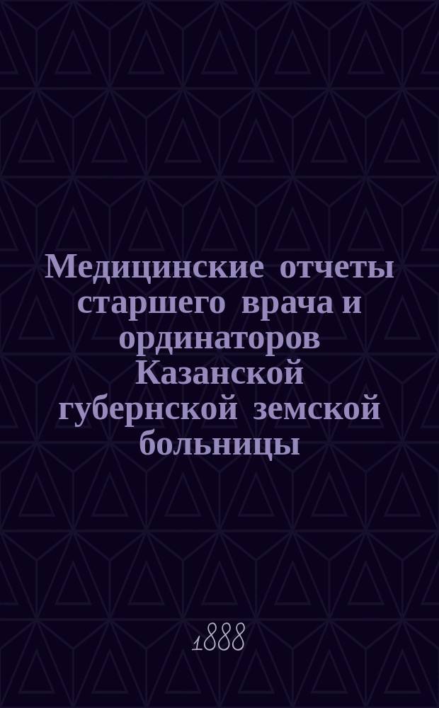 Медицинские отчеты старшего врача и ординаторов Казанской губернской земской больницы. Отчеты врачей, заведывающих Земским сиротским домом, Лихачевским родильным отделением и Оспопрививательным институтом... за время с 1 сентября 1887 по 1 сентября 1888 года