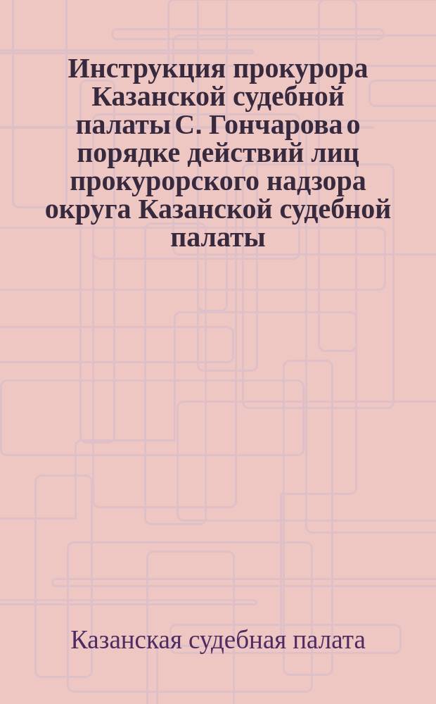 Инструкция прокурора Казанской судебной палаты С. Гончарова о порядке действий лиц прокурорского надзора округа Казанской судебной палаты, а также чинов полиции по участию последних в производстве предварительного следствия : С прил. свода замечаний и разъяснений... по поводу недостатков, обнаруж. при обзоре в 1878-1879 гг. делопр-ва следователей Окр. Казан. судеб. палаты
