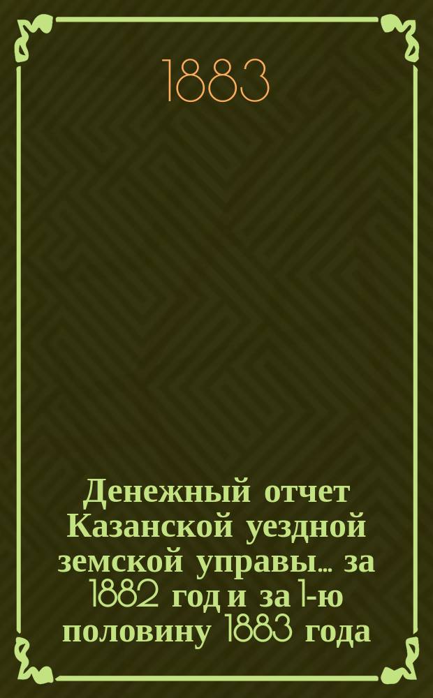 Денежный отчет Казанской уездной земской управы... за 1882 год и за 1-ю половину 1883 года