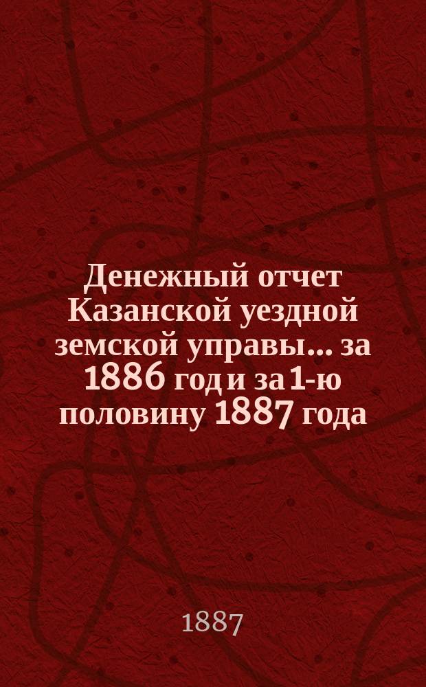 Денежный отчет Казанской уездной земской управы... за 1886 год и за 1-ю половину 1887 года