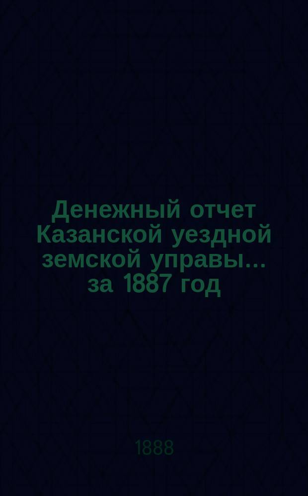 Денежный отчет Казанской уездной земской управы... за 1887 год : за 1887 год (с приложениями) и отчетные ведомости за 1-ю половину 1888 года
