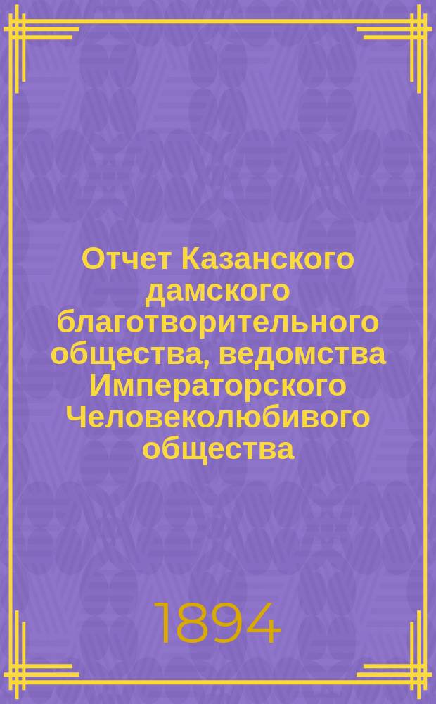 Отчет Казанского дамского благотворительного общества, ведомства Императорского Человеколюбивого общества... за 1893 год