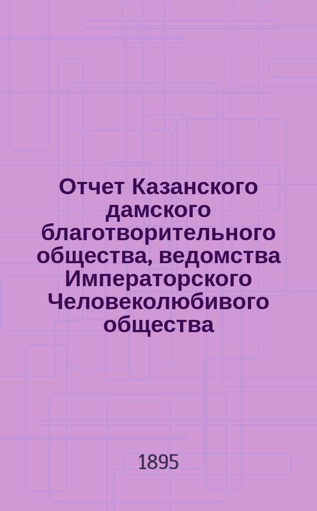 Отчет Казанского дамского благотворительного общества, ведомства Императорского Человеколюбивого общества... за 1894 год