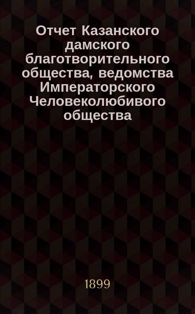 Отчет Казанского дамского благотворительного общества, ведомства Императорского Человеколюбивого общества... за 1898 год