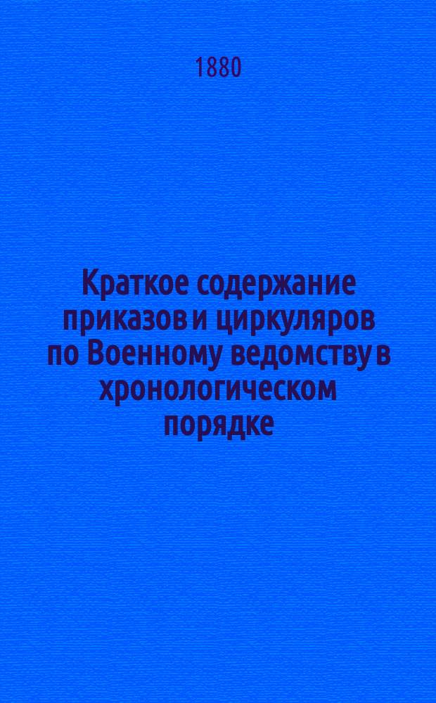 Краткое содержание приказов и циркуляров по Военному ведомству в хронологическом порядке. 1855-1880 гг. : С прил. оглавлений к сводам воен. постановлений изд. 1859 и 1869 гг., доп. и испр. согласно главнейших вновь последовавших распоряжений по Воен. ведомству