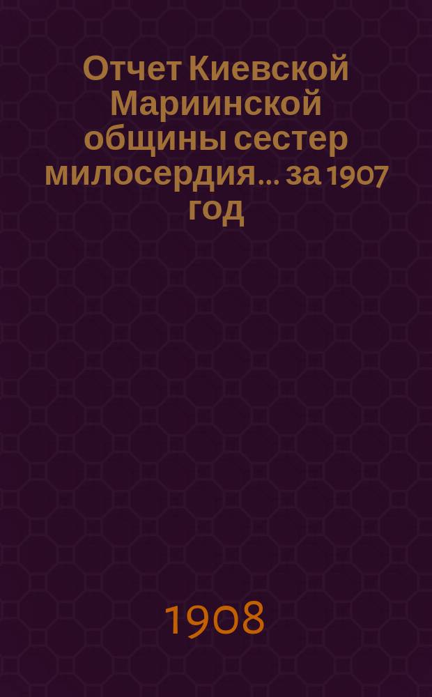 Отчет Киевской Мариинской общины сестер милосердия ... за 1907 год