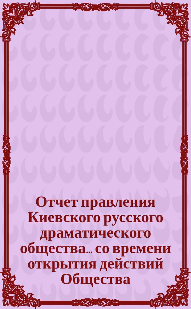 Отчет правления Киевского русского драматического общества... ... со времени открытия действий Общества (7-го июня 1879 г.) по 1-е мая 1880 года