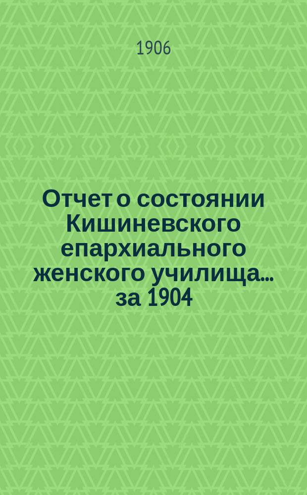 Отчет о состоянии Кишиневского епархиального женского училища... ... за 1904/5 учебный год