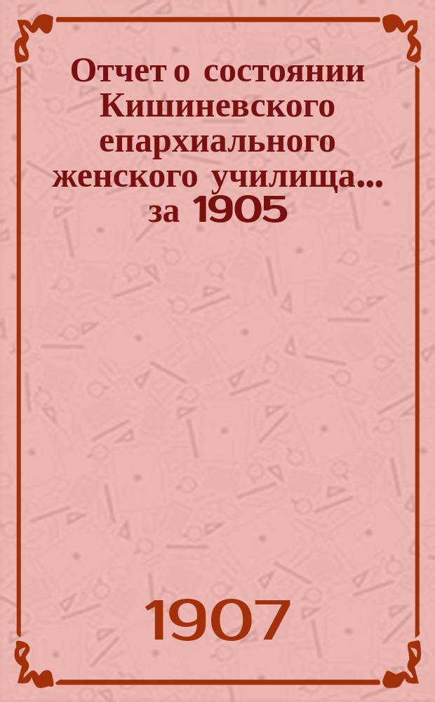 Отчет о состоянии Кишиневского епархиального женского училища... .. за 1905/6 учебный год