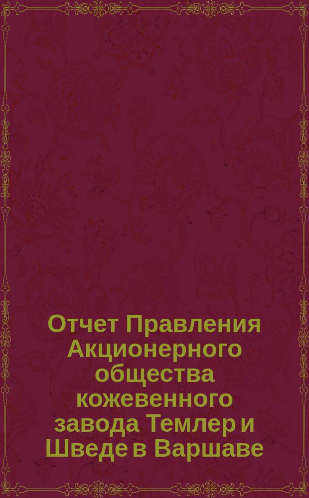 Отчет Правления Акционерного общества кожевенного завода Темлер и Шведе в Варшаве... за 19-ый операционный год, т. е. с 19 апреля (1 мая) 1897 по 18 (30) апреля 1898 года