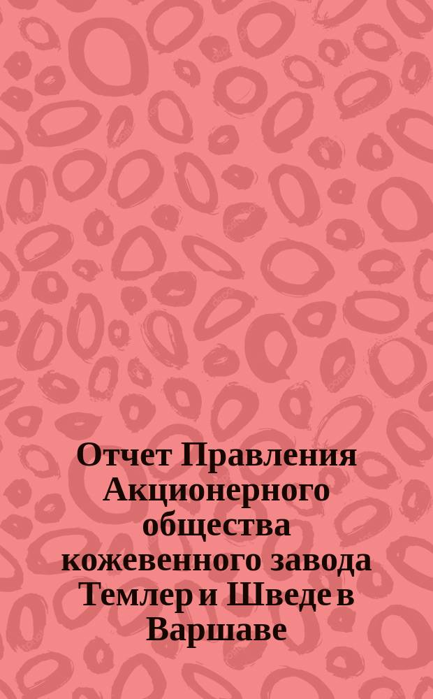 Отчет Правления Акционерного общества кожевенного завода Темлер и Шведе в Варшаве... За 33 операционный год, т. е. с 19 дек. 1910 г. (1 янв. 1911) по 18 (31) дек. 1911 г.