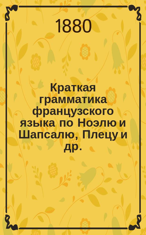 Краткая грамматика французского языка по Ноэлю и Шапсалю, Плецу и др. : Приспособленная к примерной программе, напеч. в учеб. планах предметов, преподаваемых в муж. и жен. гимназиях М. Н. просвещения