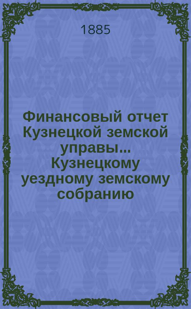 Финансовый отчет Кузнецкой земской управы... Кузнецкому уездному земскому собранию : С прил. за 1884 год
