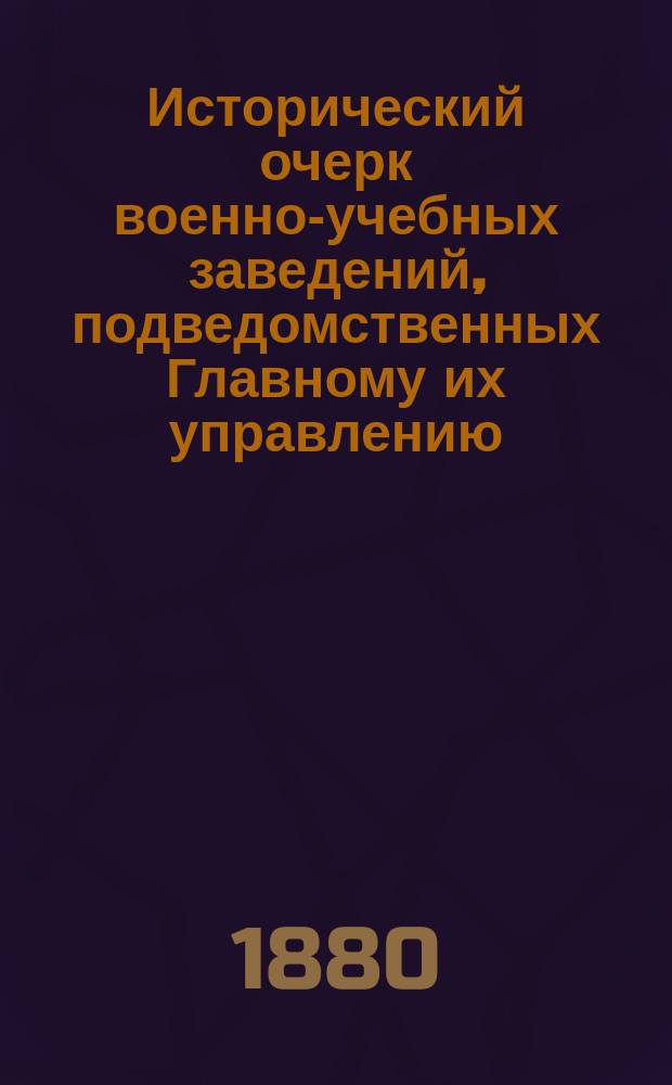 Исторический очерк военно-учебных заведений, подведомственных Главному их управлению : От основания в России воен. школ до исхода первого двадцатипятилетия благополучного царствования государя имп. Александра Николаевича. 1700-1880. [Ч. 1 : 1700-1825 гг. ; Ч. 2. 1825-1880 гг.]