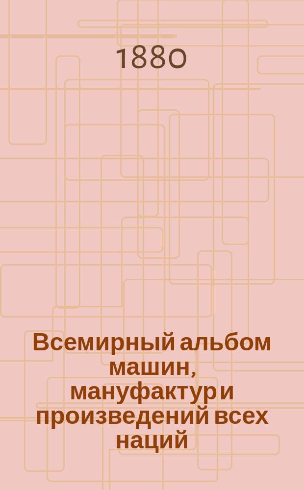 Всемирный альбом машин, мануфактур и произведений всех наций : Пробн. вып., украш. грав., хромо, план. и карт. : Рус. изд