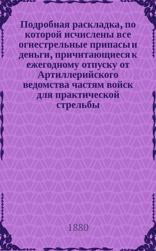 Подробная раскладка, по которой исчислены все огнестрельные припасы и деньги, причитающиеся к ежегодному отпуску от Артиллерийского ведомства частям войск для практической стрельбы