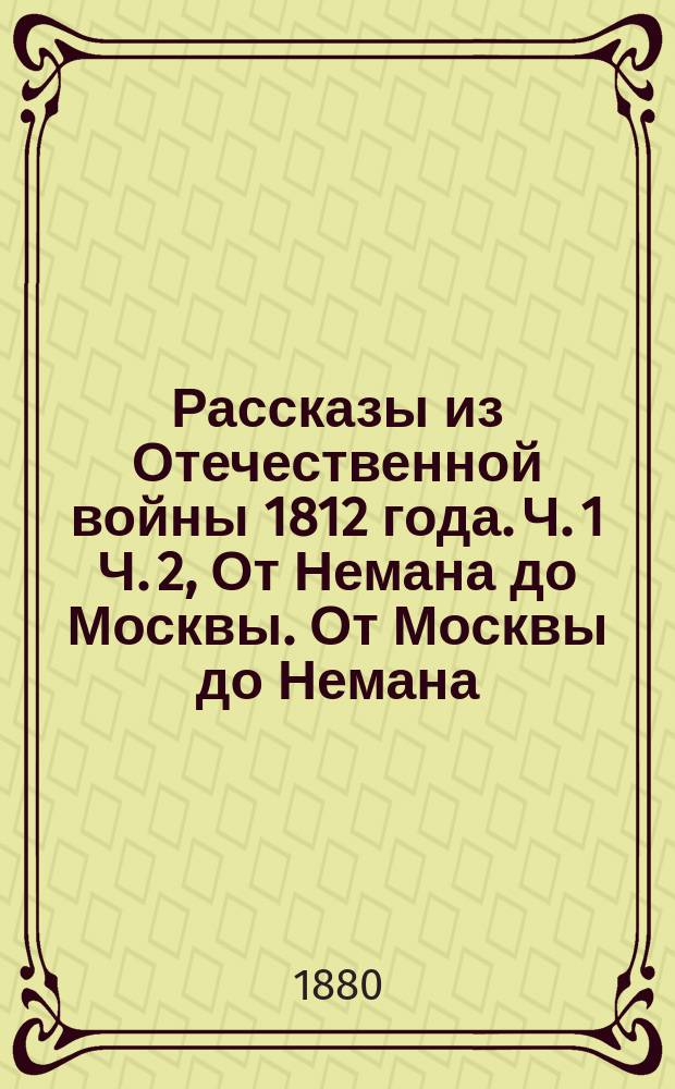 Рассказы из Отечественной войны 1812 года. Ч. 1 Ч. 2, От Немана до Москвы. От Москвы до Немана : От начала войны до вступления союз. войск в Париж с описанием празднеств и увеселений в Москве по случаю взятия Парижа союз. войсками в 1814 г., марта 19-го : Патриот. песни, анекдоты и описание карикатур того времени : Кн. для чтения всех возрастов : В 2 ч