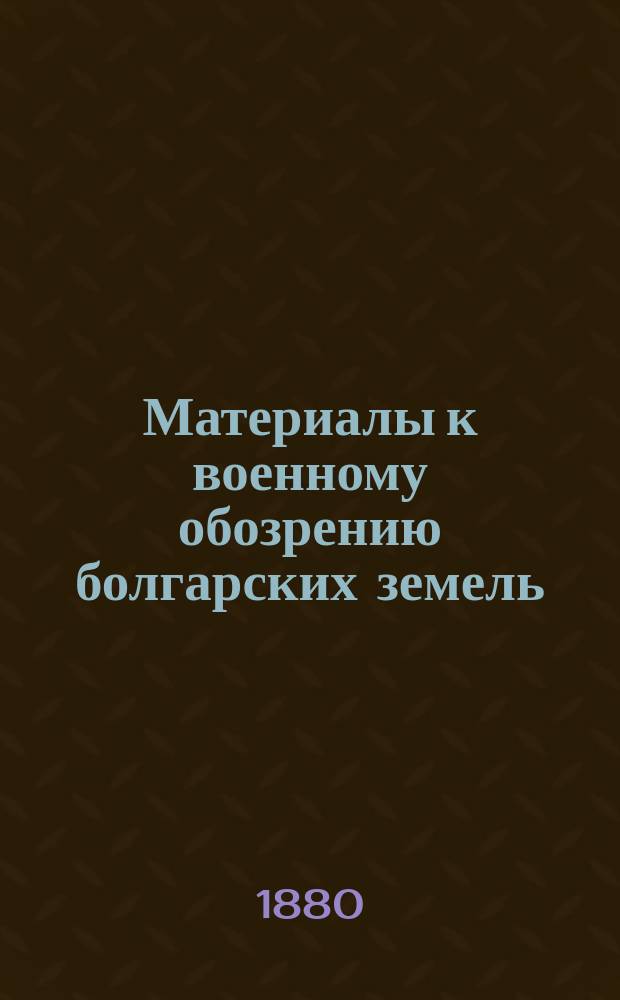 Материалы к военному обозрению болгарских земель : Рекогносцировки офицеров оккупац. войск. Т. 1 : [Родопские горы. Долина Румелии. Балканы. Восточная часть Придунайской Болгарии]