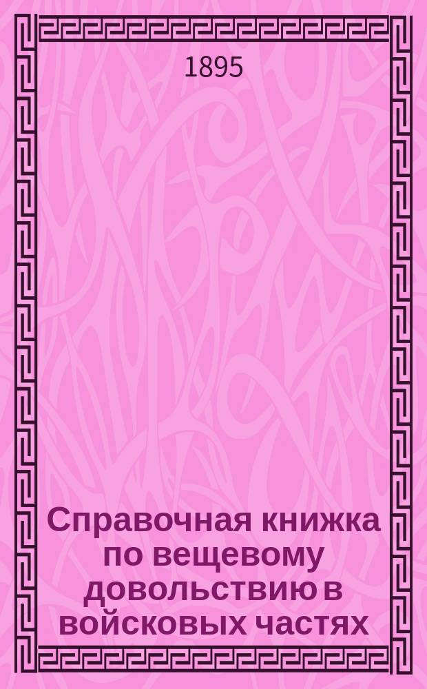 Справочная книжка по вещевому довольствию в войсковых частях (кроме гвардии), штабах и военных управлениях : Для зав. хоз-вом, казначеев, делопроизводителей, зав. швальней, полковыми лазаретами и для ротных командиров