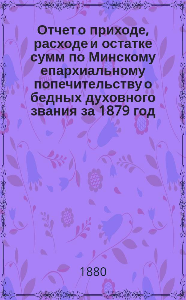 Отчет о приходе, расходе и остатке сумм по Минскому епархиальному попечительству о бедных духовного звания за 1879 год. ... за 1879 год