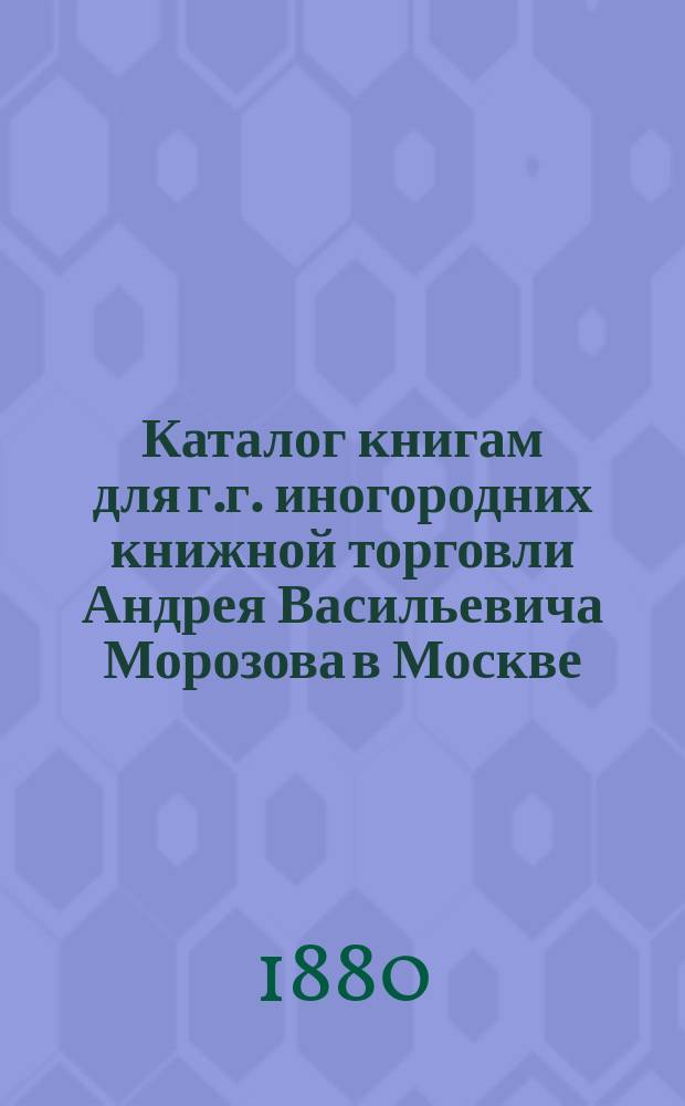 Каталог книгам для г.г. иногородних книжной торговли Андрея Васильевича Морозова в Москве...