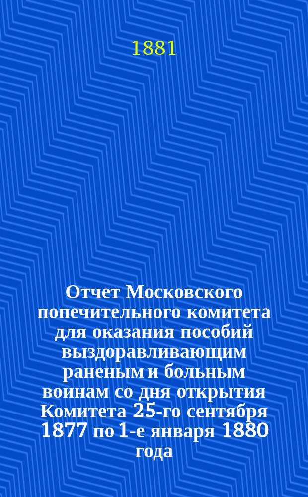 Отчет Московского попечительного комитета для оказания пособий выздоравливающим раненым и больным воинам со дня открытия Комитета 25-го сентября 1877 по 1-е января 1880 года