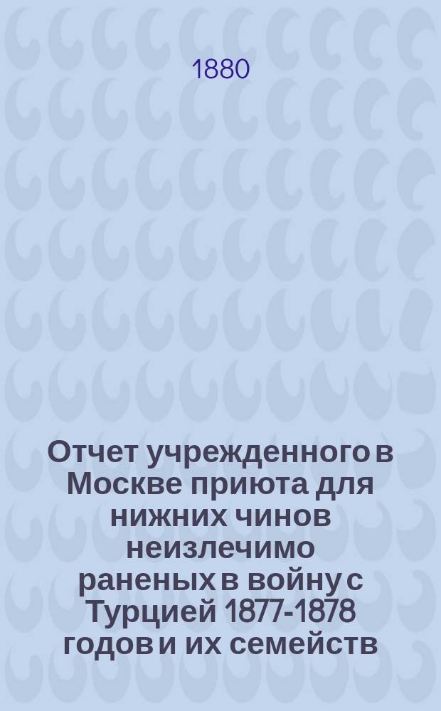 Отчет учрежденного в Москве приюта для нижних чинов неизлечимо раненых в войну с Турцией 1877-1878 годов и их семейств...