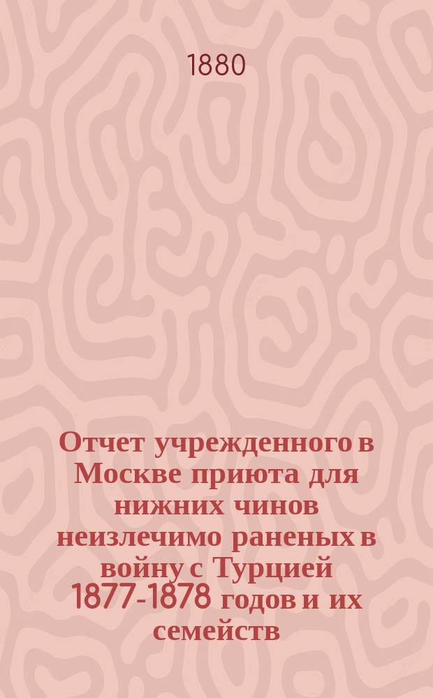 Отчет учрежденного в Москве приюта для нижних чинов неизлечимо раненых в войну с Турцией 1877-1878 годов и их семейств... ... за 1890 год